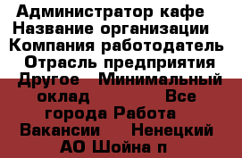 Администратор кафе › Название организации ­ Компания-работодатель › Отрасль предприятия ­ Другое › Минимальный оклад ­ 25 000 - Все города Работа » Вакансии   . Ненецкий АО,Шойна п.